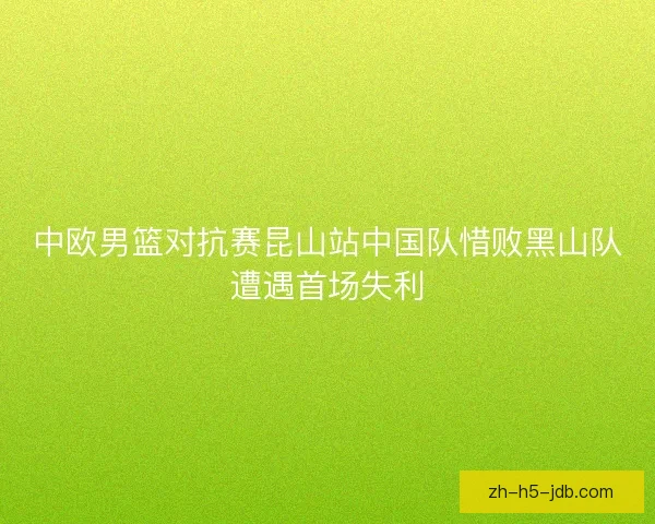 中欧男篮对抗赛昆山站中国队惜败黑山队遭遇首场失利