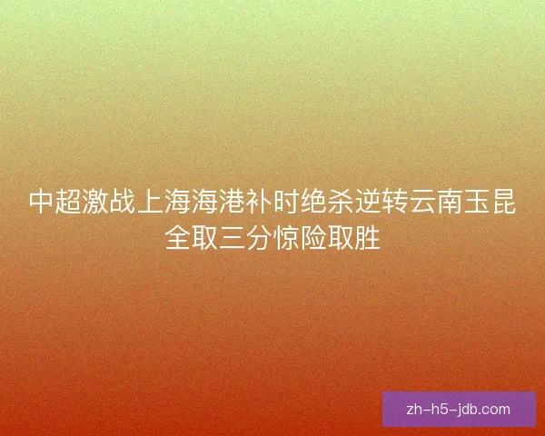 中超激战上海海港补时绝杀逆转云南玉昆全取三分惊险取胜