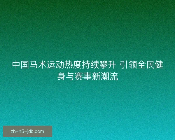 中国马术运动热度持续攀升 引领全民健身与赛事新潮流 中国马术运动热度持续攀升 引领全民健身与赛事新潮流