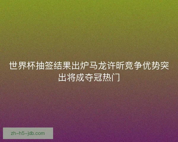 世界杯抽签结果出炉马龙许昕竞争优势突出将成夺冠热门 世界杯抽签结果出炉马龙许昕竞争优势突出将成夺冠热门