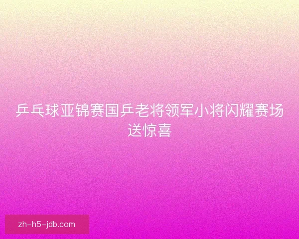 乒乓球亚锦赛国乒老将领军小将闪耀赛场送惊喜 乒乓球亚锦赛国乒老将领军小将闪耀赛场送惊喜
